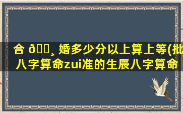 合 🕸 婚多少分以上算上等(批八字算命zui
准的生辰八字算命)